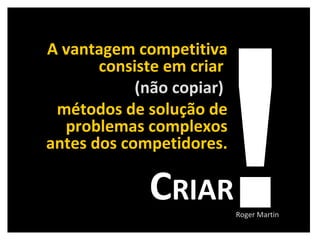 A vantagem competitiva consiste em criar  (não copiar)   métodos de solução de problemas complexos antes dos competidores. ! C RIAR Roger Martin 