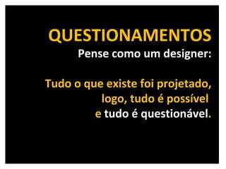 QUESTIONAMENTOS Pense como um designer: Tudo o que existe foi projetado, logo, tudo é possível  e  tudo é questionável . 