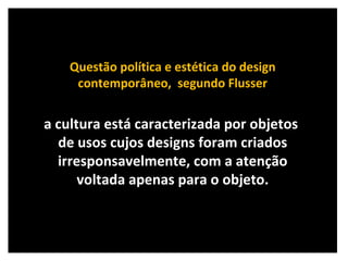 Questão política e estética do design contemporâneo,  segundo Flusser a cultura está caracterizada por objetos  de usos cujos designs foram criados irresponsavelmente, com a atenção voltada apenas para o objeto. 