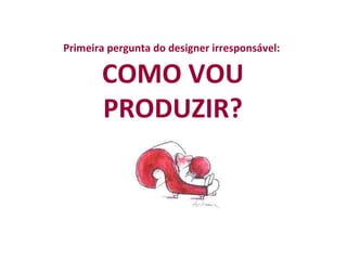 Primeira pergunta do designer irresponsável:  COMO VOU PRODUZIR?   