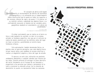 Guy Debord (1958)
Cita tomada de: # 2 Internationale Situationniste
Plano abstracto entregado a los usuarios y recorrido realizado
Fuente: elaboración propia
“El concepto de deriva está ligado
indisolublemente al reconocimiento de efectos de naturaleza
psicogeográfica y a la afirmación de un comportamiento
lúdico-constructivo que la opone en todos los aspectos a
las nociones clásicas de viaje y de paseo. [...] la deriva, en
su carácter unitario, comprende ese dejarse llevar y su
contradicción necesaria: el dominio de las variables psico-
geográficas mediante el conocimiento y el cálculo de
posibilidades.”
El primer acercamiento que se realiza en el barrio se
lleva a cabo mediante los sentidos, es decir no se planea
estudiar un fenómeno específico, sino que por el contrario se
camina de manera aleatoria por las distintas calles del lugar
sin tener un destino y permitiéndole al instinto hallar
fenómenos atípicos.
Esta aproximación, también denominada Deriva, se
plantea como un ejercicio perceptivo, que como objetivo busca
arrojar nuevos datos, poco medibles en escalas analíticas y
realizar un diagnóstico subjetivo y único del lugar de estudio.
El ejercicio, en este caso, interactúa con peatones,
vendedores ambulantes o cualquier individuo que transite por
las calles. Consiste entonces en entregar un plano abstracto
del sector únicamente con el trazado de sus manzanas y
preguntarle a las personas que caminan o permanecen en la
calle si reconocen su ubicación actual. Con la intención de
desorientar al usuario, se representan todas las manzanas
EL LUGAR // 5
ANÁLISIS PERCEPTIVO: DERIVA
“indisolublemente al reconocimiento de efectos de naturaleza
“indisolublemente al reconocimiento de efectos de naturaleza
psicogeográfica y a la afirmación de un comportamiento
“psicogeográfica y a la afirmación de un comportamiento
 