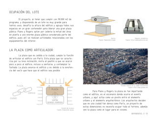 Gestos
Fuente: Elaboración propia
Función de la plaza
Fuente: Elaboración propia
Maqueta volumétrica
Fuente: http://wikiarquitectura.com
Volumen inmerso en la ciudad renacentista
Fuente: http://maps.google.com
LA PLAZA COMO ARTICULADOR
El proyecto, al tener que cumplir con 90.000 m2 de
programa, y disponiendo de un lote no muy grande para
tantos usos, desafía la altura del edificio y agrupa todos sus
espacios en un gran contenedor para liberar una gran plaza
pública. Piano y Rogers optan por cederle la mitad del área
en planta a una enorme plaza pública considerada parte del
edificio, pues allí se realizan actividades relacionadas con los
equipamientos del interior.
La plaza que es cedida a la ciudad, cumple la función
de articular el edificio con París. Esta plaza que se caracte-
riza por su leve inclinación, invita al peatón a que se acerce
poco a poco al edificio, incluso a sentarse, y contemplar la
fachada. La plaza anuncia el edificio y es debido a la existen-
cia del vacío que hace que el edificio sea posible.
CIUDAD
EDIFICIO
PLAZA
PLAZA
CENTRO
GEORGES POMPIDOU
Para Piano y Rogers la plaza es tan importande
como el edificio, es el escenario donde ocurre el evento
urbano, y aquí actúa como un pivote entre el elemento
urbano y el elemento arquitectónico. Los arquitectos deciden
que en una ciudad tan densa como París, un proyecto de
estas dimensiones no necesita ocupar todo el terreno, además
ven la plaza como el lugar para el civismo.
OCUPACIÓN DEL LOTE
REFERENTES // 77
 