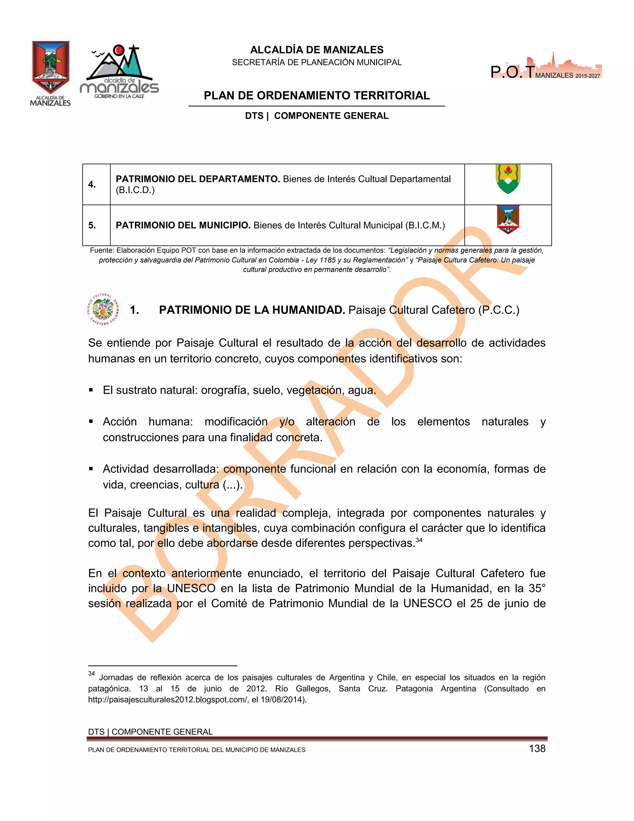 ALCALDÍA DE MANIZALES
SECRETARÍA DE PLANEACIÓN MUNICIPAL
PLAN DE ORDENAMIENTO TERRITORIAL
DTS | COMPONENTE GENERAL
DTS | COMPONENTE GENERAL
PLAN DE ORDENAMIENTO TERRITORIAL DEL MUNICIPIO DE MANIZALES 138
P.O.TMANIZALES 2015-2027
4.
PATRIMONIO DEL DEPARTAMENTO. Bienes de Interés Cultual Departamental
(B.I.C.D.)
5. PATRIMONIO DEL MUNICIPIO. Bienes de Interés Cultural Municipal (B.I.C.M.)
Fuente: Elaboración Equipo POT con base en la información extractada de los documentos: “Legislación normas generales para la gestión,
protección y salvaguardia del Patrimonio Cultural en Colombia - Ley 118 su Reglamentación” y “Paisaje Cultura Cafetero: Un paisaje
cultural productivo en permanente desarrollo”.
1. PATRIMONIO DE LA HUMANIDAD. Paisaje Cultural Cafetero (P.C.C.)
Se entiende por Paisaje Cultural el resultado de la acción del desarrollo de actividades
humanas en un territorio concreto, cuyos componentes identificativos son:
 El sustrato natural: orografía, suelo, vegetación, agua.
 Acción humana: modificación y/o alteración de los elementos naturales y
construcciones para una finalidad concreta.
 Actividad desarrollada: componente funcional en relación con la economía, formas de
vida, creencias, cultura (...).
El Paisaje Cultural es una realidad compleja, integrada por componentes naturales y
culturales, tangibles e intangibles, cuya combinación configura el carácter que lo identifica
como tal, por ello debe abordarse desde diferentes perspectivas.34
En el contexto anteriormente enunciado, el territorio del Paisaje Cultural Cafetero fue
incluido por la UNESCO en la lista de Patrimonio Mundial de la Humanidad, en la 35°
sesión realizada por el Comité de Patrimonio Mundial de la UNESCO el 25 de junio de
34
Jornadas de reflexión acerca de los paisajes culturales de Argentina y Chile, en especial los situados en la región
patagónica. 13 al 15 de junio de 2012. Río Gallegos, Santa Cruz. Patagonia Argentina (Consultado en
http://paisajesculturales2012.blogspot.com/, el 19/08/2014).
 