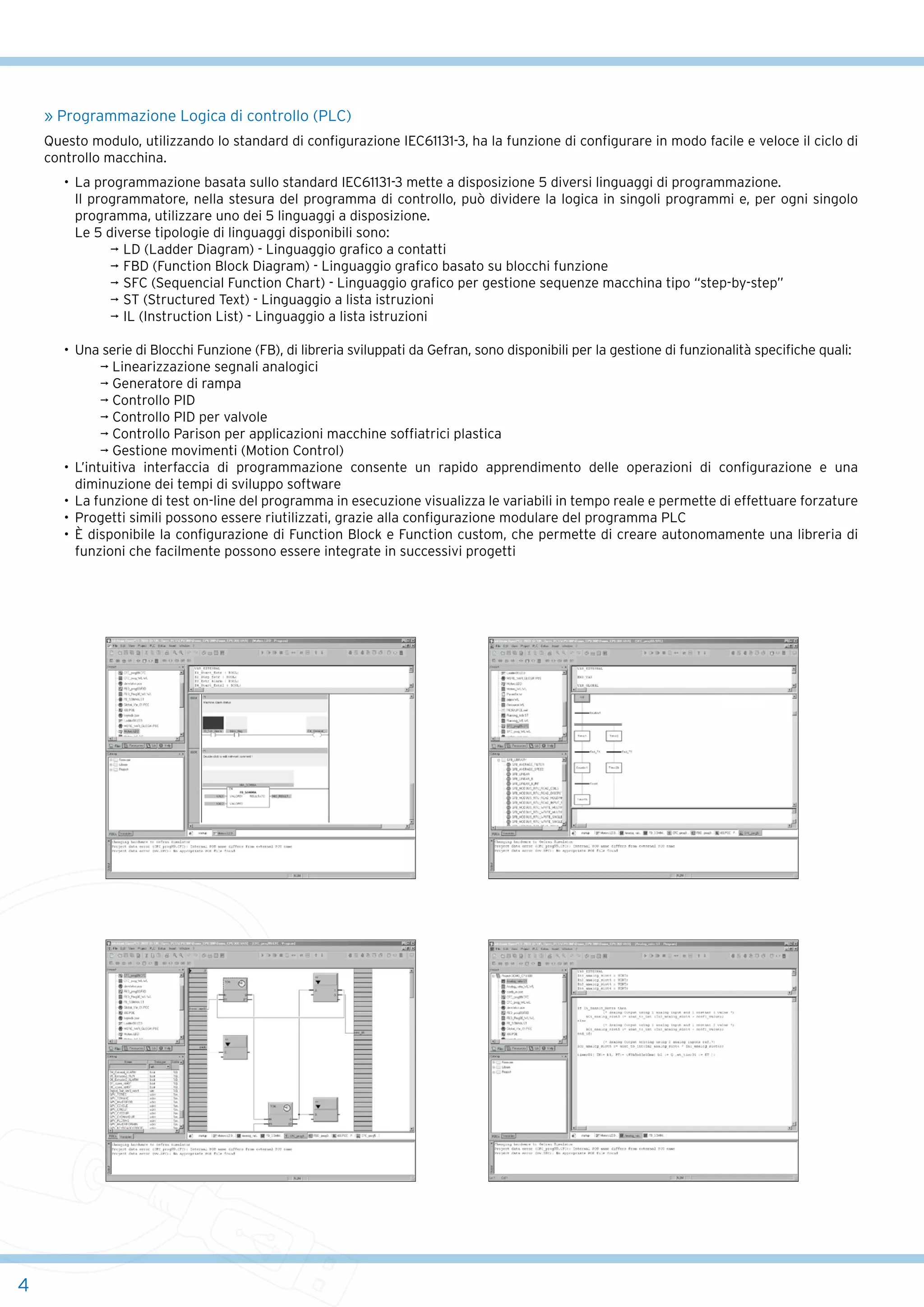 » Programmazione Logica di controllo (PLC)
Questo modulo, utilizzando lo standard di configurazione IEC61131-3, ha la funzione di configurare in modo facile e veloce il ciclo di
controllo macchina.
•	 La programmazione basata sullo standard IEC61131-3 mette a disposizione 5 diversi linguaggi di programmazione.
	 Il programmatore, nella stesura del programma di controllo, può dividere la logica in singoli programmi e, per ogni singolo
programma, utilizzare uno dei 5 linguaggi a disposizione.
	 Le 5 diverse tipologie di linguaggi disponibili sono:
¬	LD (Ladder Diagram) - Linguaggio grafico a contatti
¬	FBD (Function Block Diagram) - Linguaggio grafico basato su blocchi funzione
¬	SFC (Sequencial Function Chart) - Linguaggio grafico per gestione sequenze macchina tipo “step-by-step”
¬	ST (Structured Text) - Linguaggio a lista istruzioni
¬	IL (Instruction List) - Linguaggio a lista istruzioni
•	 Una serie di Blocchi Funzione (FB), di libreria sviluppati da Gefran, sono disponibili per la gestione di funzionalità specifiche quali:
	 	
¬ Linearizzazione segnali analogici
	 	
¬ Generatore di rampa
	 	
¬ Controllo PID
	 	
¬ Controllo PID per valvole
	 	
¬ Controllo Parison per applicazioni macchine soffiatrici plastica
	 	
¬ Gestione movimenti (Motion Control)
•	 L’intuitiva interfaccia di programmazione consente un rapido apprendimento delle operazioni di configurazione e una
diminuzione dei tempi di sviluppo software
•	 La funzione di test on-line del programma in esecuzione visualizza le variabili in tempo reale e permette di effettuare forzature
•	 Progetti simili possono essere riutilizzati, grazie alla configurazione modulare del programma PLC
•	 È disponibile la configurazione di Function Block e Function custom, che permette di creare autonomamente una libreria di
funzioni che facilmente possono essere integrate in successivi progetti

4

 