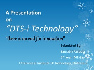 A Presentation 
on 
“DTS-i Technology” 
“there is no end for innovation” 
Submitted By: 
Saurabh Pasbola 
3rd year (ME-2) 
Uttaranchal Institute Of technology, Dehradun 
 