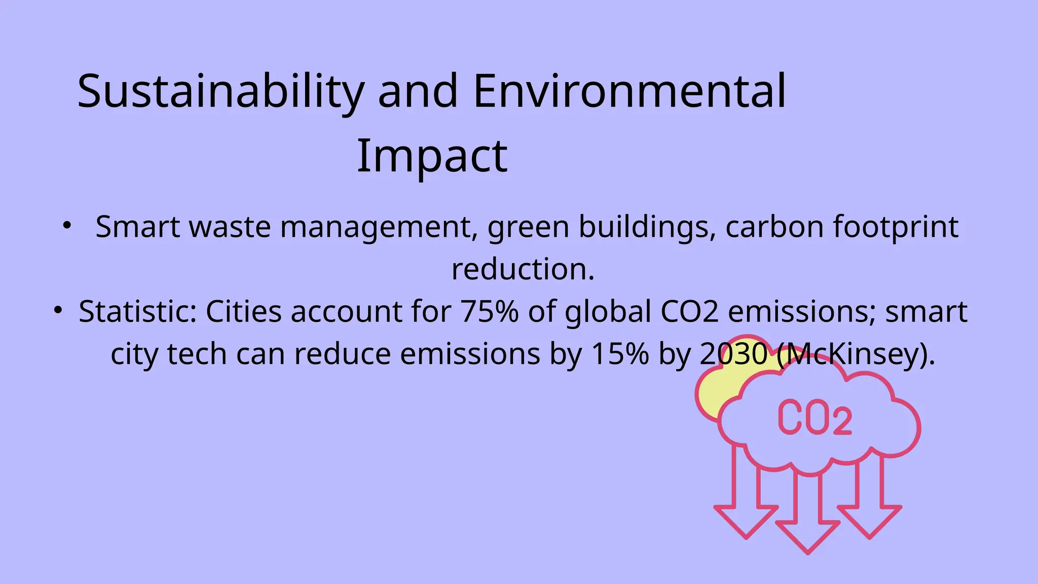 Sustainability and Environmental
Impact
• Smart waste management, green buildings, carbon footprint
reduction.
• Statistic: Cities account for 75% of global CO2 emissions; smart
city tech can reduce emissions by 15% by 2030 (McKinsey).
 