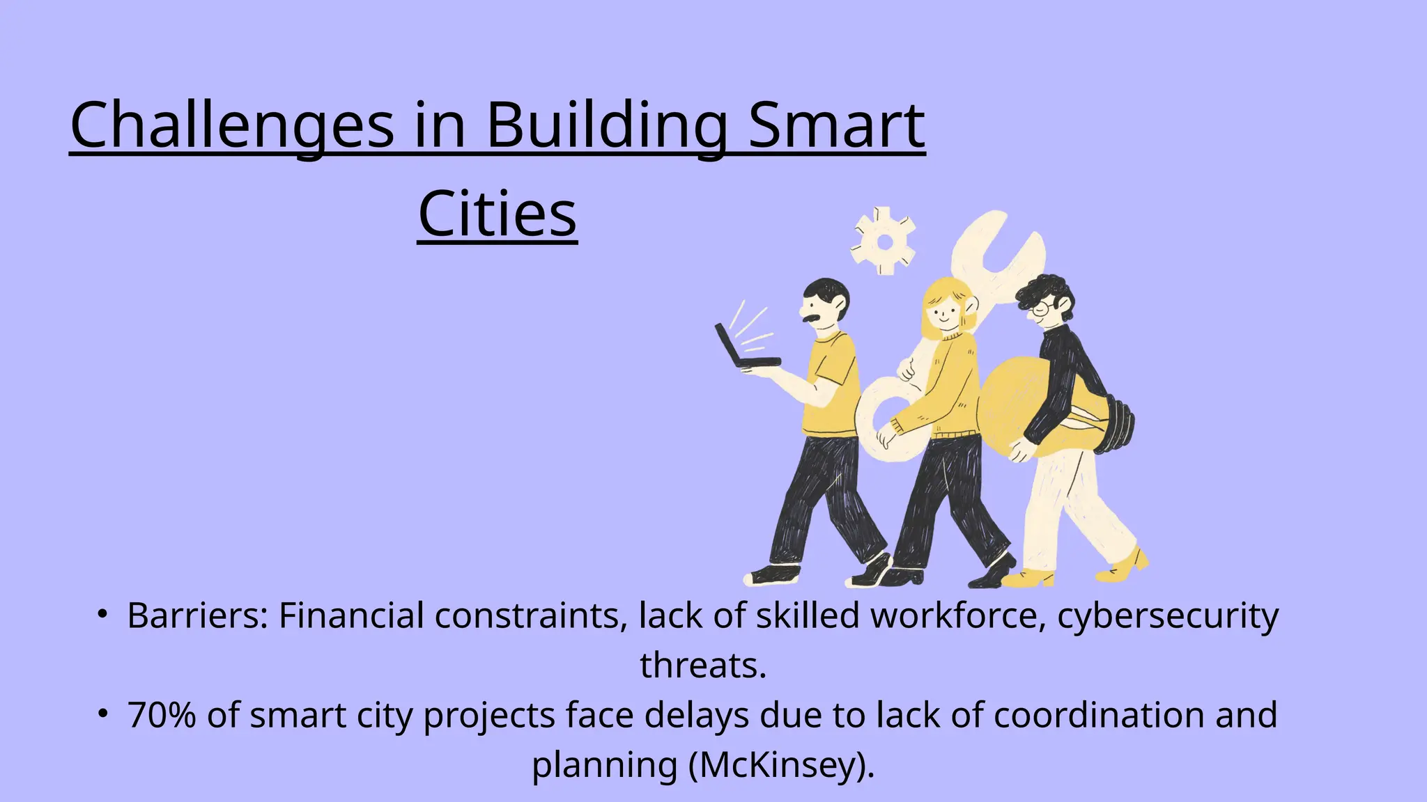 Challenges in Building Smart
Cities
• Barriers: Financial constraints, lack of skilled workforce, cybersecurity
threats.
• 70% of smart city projects face delays due to lack of coordination and
planning (McKinsey).
 