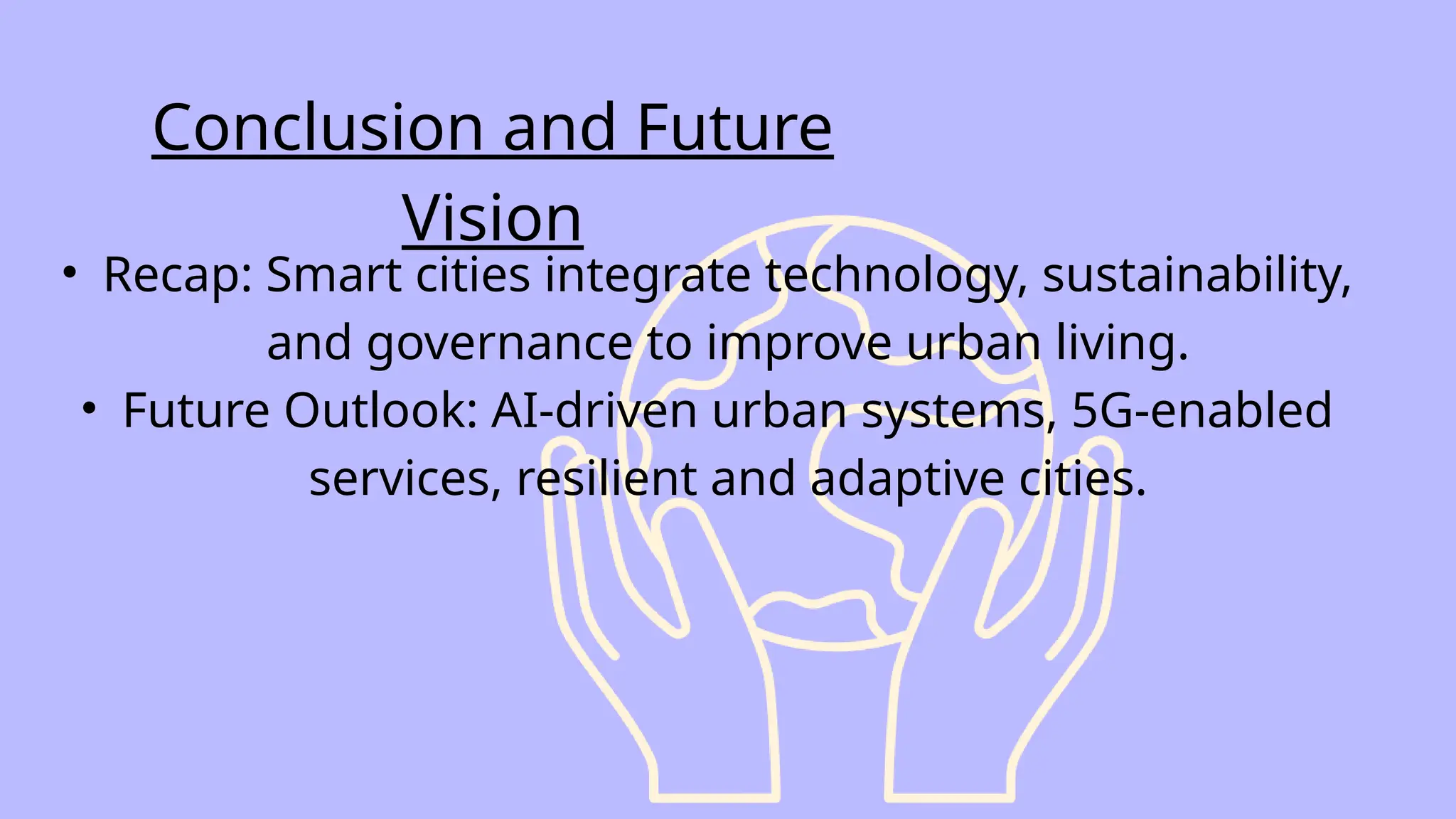 • Recap: Smart cities integrate technology, sustainability,
and governance to improve urban living.
• Future Outlook: AI-driven urban systems, 5G-enabled
services, resilient and adaptive cities.
Conclusion and Future
Vision
 