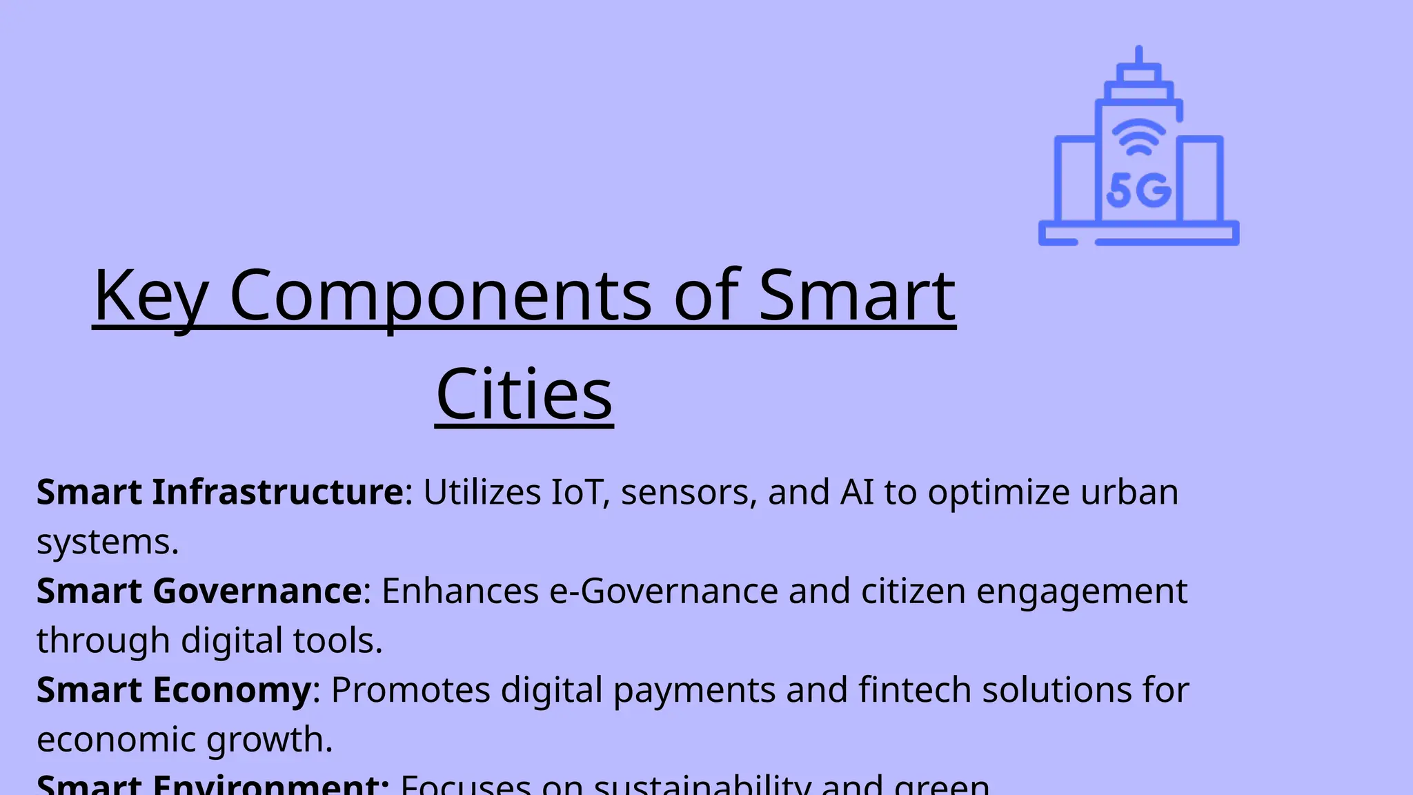 Smart Infrastructure: Utilizes IoT, sensors, and AI to optimize urban
systems.
Smart Governance: Enhances e-Governance and citizen engagement
through digital tools.
Smart Economy: Promotes digital payments and fintech solutions for
economic growth.
Key Components of Smart
Cities
 