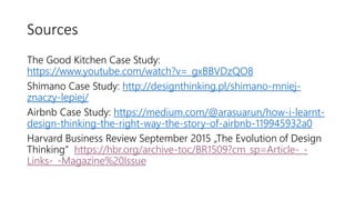 Sources
The Good Kitchen Case Study:
https://www.youtube.com/watch?v=_gxBBVDzQO8
Shimano Case Study: http://designthinking.pl/shimano-mniej-
znaczy-lepiej/
Airbnb Case Study: https://medium.com/@arasuarun/how-i-learnt-
design-thinking-the-right-way-the-story-of-airbnb-119945932a0
Harvard Business Review September 2015 „The Evolution of Design
Thinking“ https://hbr.org/archive-toc/BR1509?cm_sp=Article-_-
Links-_-Magazine%20Issue
 