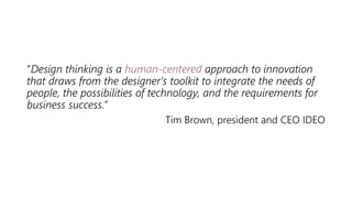 “Design thinking is a human-centered approach to innovation
that draws from the designer's toolkit to integrate the needs of
people, the possibilities of technology, and the requirements for
business success.”
Tim Brown, president and CEO IDEO
 