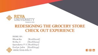 REDESIGNING THE GROCERY STORE
CHECK OUT EXPERIENCE
D O N E B Y :
B h u m i k a [ R 2 2 E S 0 0 6 ]
H i t h a S [ R 2 2 E S 0 0 9 ]
S p a n d a n a P S [ R 2 2 E S 0 3 1 ]
E v e l y n J o h n [ R 2 2 E S 0 3 9 ]
 