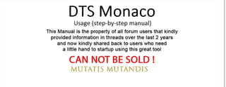 DTS Monaco
Usage (step-by-step manual)
This Manual is the property of all forum users that kindly
provided information in threads over the last 2 years
and now kindly shared back to users who need
a little hand to startup using this great tool
CAN NOT BE SOLD !
MUTATlS Nl'UTAND lS
 