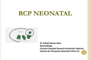 RCP NEONATAL
Dr. Rafael Gómez Zafra
Neonatólogo.
Consorci Hospital General Universitari València.
Sistema de Transporte Neonatal Crítico CV.
 