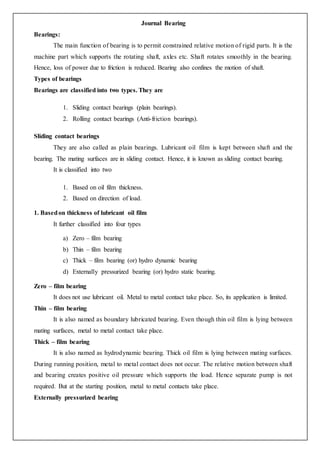 Journal Bearing
Bearings:
The main function of bearing is to permit constrained relative motion of rigid parts. It is the
machine part which supports the rotating shaft, axles etc. Shaft rotates smoothly in the bearing.
Hence, loss of power due to friction is reduced. Bearing also confines the motion of shaft.
Types of bearings
Bearings are classified into two types. They are
1. Sliding contact bearings (plain bearings).
2. Rolling contact bearings (Anti-friction bearings).
Sliding contact bearings
They are also called as plain bearings. Lubricant oil film is kept between shaft and the
bearing. The mating surfaces are in sliding contact. Hence, it is known as sliding contact bearing.
It is classified into two
1. Based on oil film thickness.
2. Based on direction of load.
1. Basedon thickness of lubricant oil film
It further classified into four types
a) Zero – film bearing
b) Thin – film bearing
c) Thick – film bearing (or) hydro dynamic bearing
d) Externally pressurized bearing (or) hydro static bearing.
Zero – film bearing
It does not use lubricant oil. Metal to metal contact take place. So, its application is limited.
Thin – film bearing
It is also named as boundary lubricated bearing. Even though thin oil film is lying between
mating surfaces, metal to metal contact take place.
Thick – film bearing
It is also named as hydrodynamic bearing. Thick oil film is lying between mating surfaces.
During running position, metal to metal contact does not occur. The relative motion between shaft
and bearing creates positive oil pressure which supports the load. Hence separate pump is not
required. But at the starting position, metal to metal contacts take place.
Externally pressurized bearing
 