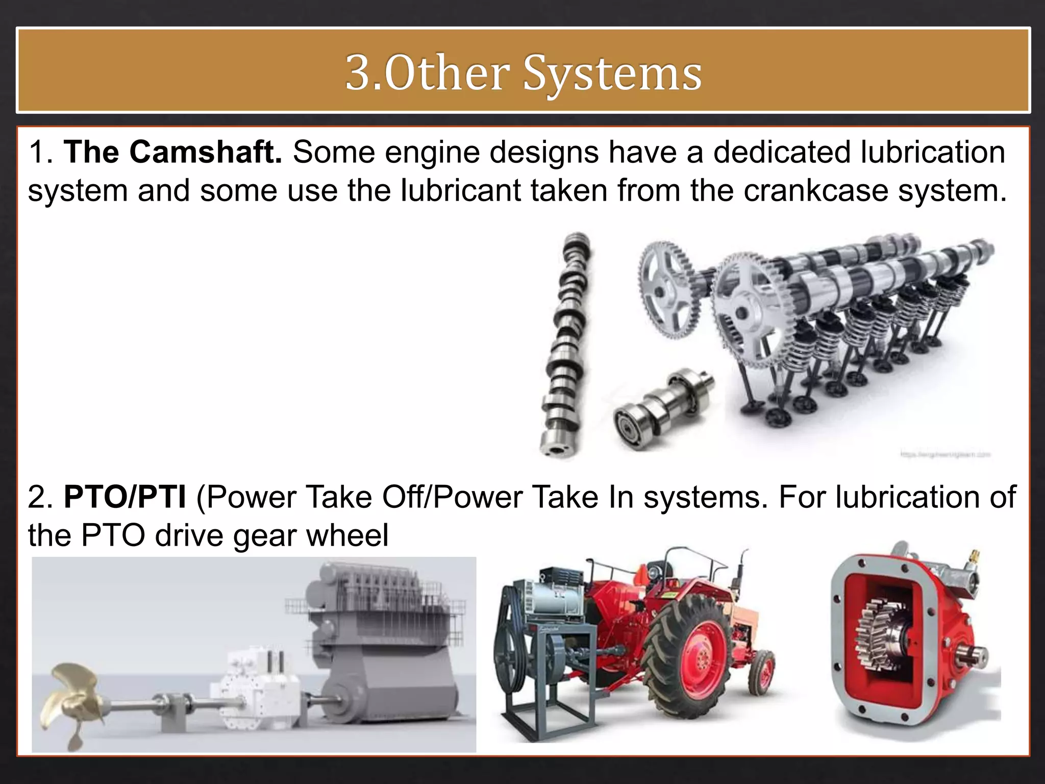 1. The Camshaft. Some engine designs have a dedicated lubrication
system and some use the lubricant taken from the crankcase system.
2. PTO/PTI (Power Take Off/Power Take In systems. For lubrication of
the PTO drive gear wheel
 