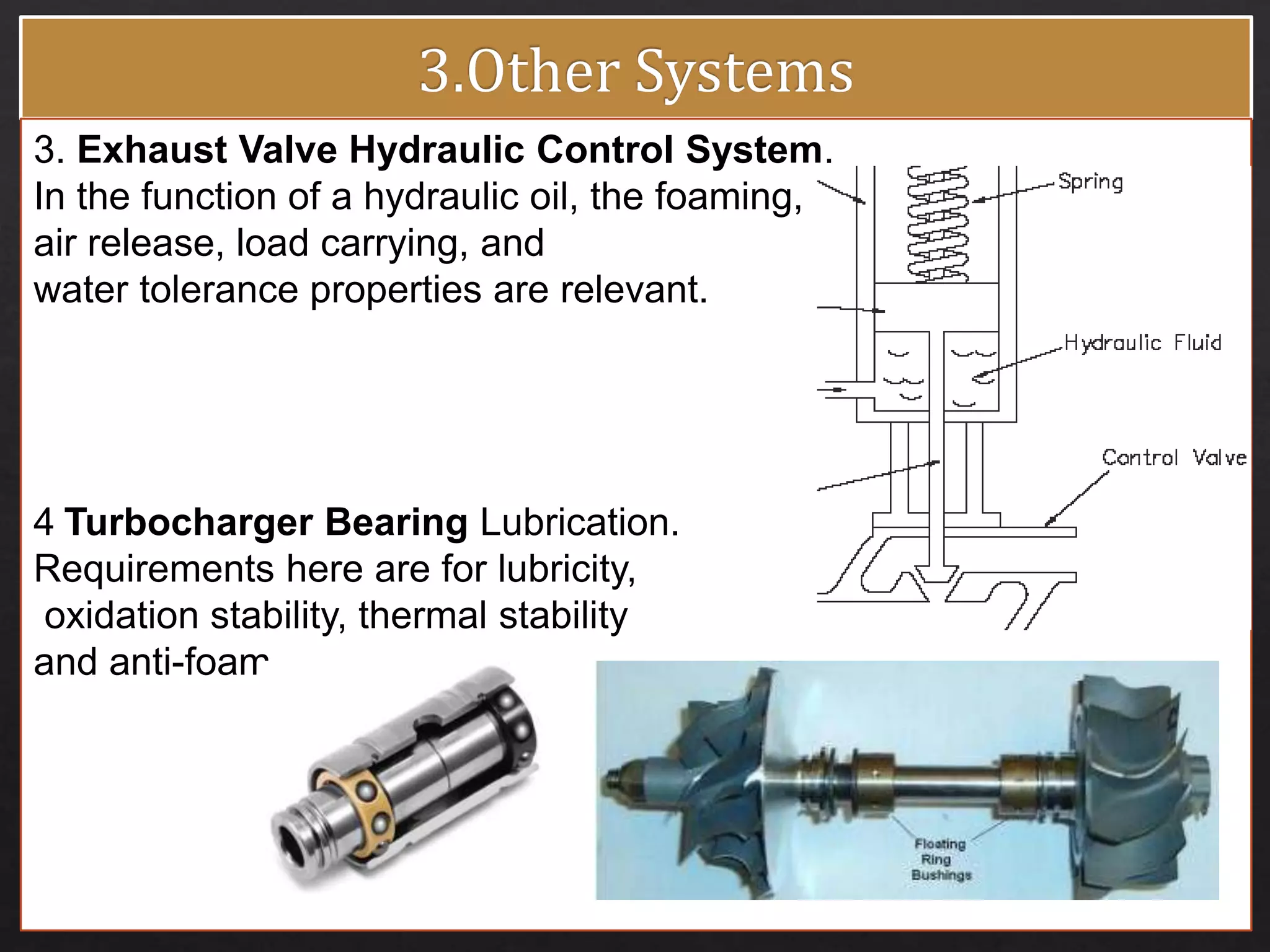 3. Exhaust Valve Hydraulic Control System.
In the function of a hydraulic oil, the foaming,
air release, load carrying, and
water tolerance properties are relevant.
4 Turbocharger Bearing Lubrication.
Requirements here are for lubricity,
oxidation stability, thermal stability
and anti-foam.
 
