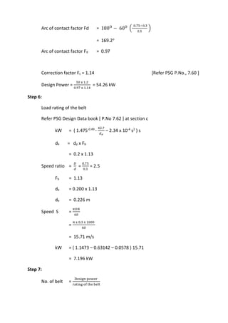 WWW.VIDYARTHIPLUS.COM
WWW.VIDYARTHIPLUS.COM V+ TEAM
Arc of contact factor Fd = 180O
− 60O
(
0.75−0.3
2.5
)
= 169.2o
Arc of contact factor Fd = 0.97
Correction factor Fc = 1.14 [Refer PSG P.No., 7.60 ]
Design Power =
50 x 1.2
0.97 x 1.14
= 54.26 kW
Step 6:
Load rating of the belt
Refer PSG Design Data book [ P.No 7.62 ] at section c
kW = ( 1.475-0.49
-
42.7
𝑑 𝑒
– 2.34 x 10-4
s2
) s
de = dp x Fb
= 0.2 x 1.13
Speed ratio =
𝐷
𝑑
=
0.75
0.3
= 2.5
Fb = 1.13
de = 0.200 x 1.13
de = 0.226 m
Speed S =
𝜋𝐷𝑁
60
=
π x 0.3 x 1000
60
= 15.71 m/s
kW = ( 1.1473 – 0.63142 – 0.0578 ) 15.71
= 7.196 kW
Step 7:
No. of belt =
Design power
rating of the belt
 