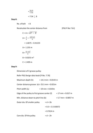 WWW.VIDYARTHIPLUS.COM
WWW.VIDYARTHIPLUS.COM V+ TEAM
=
54.26
7.196
= 7.54 ~ 8
Step 8:
No. of belt = 8
Recalculate the center distance from [PSG P.No 7.61]
C = A + √𝐴2 − 𝐵
A =
𝐿
4
−
𝜋(𝐷+𝑑)
8
= 1.6675 – 0.41233
A = 1.255 m
B =
(𝐷−𝑑)2
8
B = 0.0253 m3
C = 2.499 m
Step 9:
Dimension of V groove pulley
Refer PSG Design data book [P.No. 7.70]
Maximum depth (h) = 14.3 mm = 0.0143 m
Center distance groove (e)= 25.5 mm = 0.025m
Pitch width (lb) = 19 mm = 0.019m
Edge of the pulley to first groove center (f) = 17 mm = 0.017 m
Min. distance down to pitch line (b) = 5.7 mm = 0.0057 m
Outer dia. Of smaller pulley = d + 2b
= 0.3 + 2 ( 0.0057)
= 0.7614 m
Core dia. Of the pulley = d – 2h
 