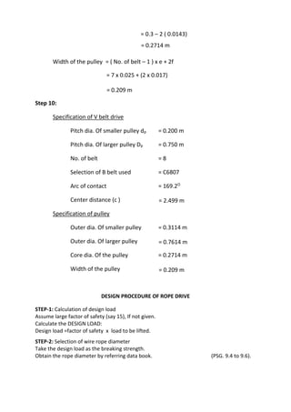 WWW.VIDYARTHIPLUS.COM
WWW.VIDYARTHIPLUS.COM V+ TEAM
= 0.3 – 2 ( 0.0143)
= 0.2714 m
Width of the pulley = ( No. of belt – 1 ) x e + 2f
= 7 x 0.025 + (2 x 0.017)
= 0.209 m
Step 10:
Specification of V belt drive
Pitch dia. Of smaller pulley dp = 0.200 m
Pitch dia. Of larger pulley Dp = 0.750 m
No. of belt = 8
Selection of B belt used = C6807
Arc of contact = 169.2O
Center distance (c ) = 2.499 m
Specification of pulley
Outer dia. Of smaller pulley = 0.3114 m
Outer dia. Of larger pulley = 0.7614 m
Core dia. Of the pulley = 0.2714 m
Width of the pulley = 0.209 m
DESIGN PROCEDURE OF ROPE DRIVE
STEP-1: Calculation of design load
Assume large factor of safety (say 15), If not given.
Calculate the DESIGN LOAD:
Design load =factor of safety x load to be lifted.
STEP-2: Selection of wire rope diameter
Take the design load as the breaking strength.
Obtain the rope diameter by referring data book. (PSG. 9.4 to 9.6).
 