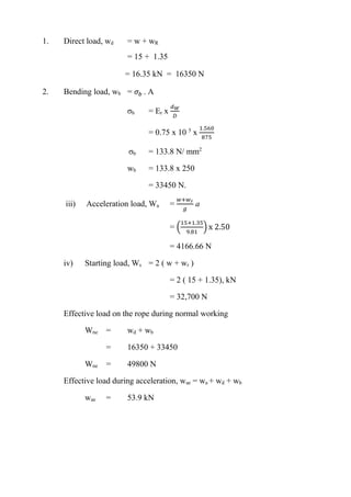 WWW.VIDYARTHIPLUS.COM
WWW.VIDYARTHIPLUS.COM V+ TEAM
1. Direct load, wd = w + wR
= 15 + 1.35
= 16.35 kN = 16350 N
2. Bending load, wb = 𝜎𝑏 . A
σb = Er x
𝑑 𝑊
𝐷
= 0.75 x 10 5
x
1.560
875
σb = 133.8 N/ mm2
wb = 133.8 x 250
= 33450 N.
iii) Acceleration load, Wa =
𝑤+𝑤 𝑟
𝑔
a
= (
15+1.35
9.81
) x 2.50
= 4166.66 N
iv) Starting load, Ws = 2 ( w + wr )
= 2 ( 15 + 1.35), kN
= 32,700 N
Effective load on the rope during normal working
Wne = wd + wb
= 16350 + 33450
Wne = 49800 N
Effective load during acceleration, wae = wa + wd + wb
wae = 53.9 kN
 