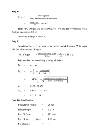 WWW.VIDYARTHIPLUS.COM
WWW.VIDYARTHIPLUS.COM V+ TEAM
Step 8:
(Fs)w =
Breaking load
Effective load during acceleration
=
230 x 1000
53.9
= 4.267
From PSG Design data book [P.No. 9.1] we find the recommend F.O.S
for their application to be 6
Therefore the rope is not safe.
Step 9:
To achieve this F.O.S we may either choose rope & drum dia. With larger
dia. ( or ) increase no. of ropes
No. of ropes =
n (recommended FOS)
(FOS)W
=
6
4.26
= 1.41 ~ 2
Effective load on rope during starting with slack
Wse = ws + wb
Ws = wd [ 1 + √
1+2aShxEr
σblg
]
= 16350 [ 1 + √
1+2x2.5x0.25x1000x0.75x105
65.4x 60x1000x9.81
]
ws = 41.864.51 kN
wse = 41865.51 + 33450
= 75315.51 N
Step 10: Specification
Diameter of rope (d) = 25 mm
Selected rope = 6 x 19
Dia. Of Drum = 875 mm
Dia. Of wire ( dw) = 1.56 mm
No. of ropes = 8
 