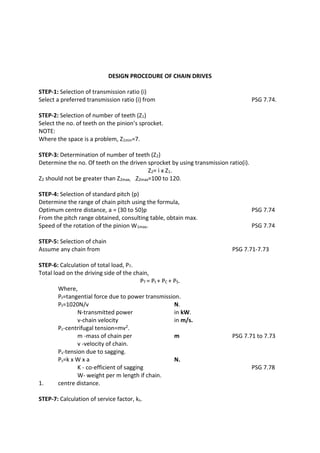 WWW.VIDYARTHIPLUS.COM
WWW.VIDYARTHIPLUS.COM V+ TEAM
DESIGN PROCEDURE OF CHAIN DRIVES
STEP-1: Selection of transmission ratio (i)
Select a preferred transmission ratio (i) from PSG 7.74.
STEP-2: Selection of number of teeth (Z1)
Select the no. of teeth on the pinion’s sprocket.
NOTE:
Where the space is a problem, Z1min=7.
STEP-3: Determination of number of teeth (Z2)
Determine the no. Of teeth on the driven sprocket by using transmission ratio(i).
Z2= i x Z1.
Z2 should not be greater than Z2max, .Z2max=100 to 120.
STEP-4: Selection of standard pitch (p)
Determine the range of chain pitch using the formula,
Optimum centre distance, a = (30 to 50)p PSG 7.74
From the pitch range obtained, consulting table, obtain max.
Speed of the rotation of the pinion W1max. PSG 7.74
STEP-5: Selection of chain
Assume any chain from PSG 7.71-7.73
STEP-6: Calculation of total load, PT.
Total load on the driving side of the chain,
PT = Pt + PC + PS.
Where,
Pt=tangential force due to power transmission.
Pt=1020N/v N.
N-transmitted power in kW.
v-chain velocity in m/s.
Pc-centrifugal tension=mv2.
m -mass of chain per m PSG 7.71 to 7.73
v -velocity of chain.
Ps-tension due to sagging.
Ps=k x W x a N.
K - co-efficient of sagging PSG 7.78
W- weight per m length if chain.
1. centre distance.
STEP-7: Calculation of service factor, ks.
 