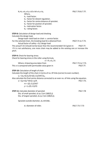 WWW.VIDYARTHIPLUS.COM
WWW.VIDYARTHIPLUS.COM V+ TEAM
Ks=k1 x k2 x k3 x k3 x k4 x k5 x k6. PSG 7.76 & 7.77.
Where,
k1 - load factor.
k2 - factor for distant regulation.
k3 - factor for centre distance of sprocket.
k4 - factor for position of sprocket.
k5 - lubrication factor.
k6 - rating factor.
STEP-8: Calculation of design load and checking
Calculate the design load,
Design load= total load on chain x service factor.
For the selected chain, the breaking load Q is obtained from PSG7.71 to 7.73.
Actual factor of safety = Q / design load.
This actual F.O.S should not be lesser than the recommended f.O.S given in PSG7.77.
If it is not satisfactory, one more chain may be added to the existing one or increase the
pitch.
STEP-9: Check for bearing stress
Check for bearing stress in the roller using formula,
 = Pt x kS / A
Where, A-bearing area taken from PSG 7.71 to 7.73.
This  is compared with permissible value given in PSG7.77.
STEP-10: Calculation of length of chain
Calculate the length of the chain in terms of no. Of links (correct to even number).
lp = 2ap+(Z1Z2/2)+((Z2-Z1)/2 𝜋)2/ap.
Also calculate the final centre distance corrected to an even no. of links using the equation.
a = ((+√(2-8m)) x p/4. PSG 7.75.
m = ((Z2-Z1)/2 𝜋)2.
 = lp-((Z1-Z2)/2)
STEP-11: Calculate diameter of sprocket PSG 7.78
Dia. of small sprocket, d1=p / (sin (180/Z1))
Dia. of largest sprocket, d2=p / (sin (180/Z2)).
Sprocket outside diameter, do=d+0.8dr.
dr -diameter of roller. PSG 7.71-7.73
 