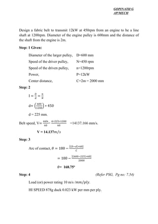WWW.VIDYARTHIPLUS.COM
WWW.VIDYARTHIPLUS.COM V+ TEAM
Design a fabric belt to transmit 12kW at 450rpm from an engine to be a line
shaft at 1200rpm. Diameter of the engine pulley is 600mm and the distance of
the shaft from the engine is 2m.
Step: 1 Given:
Diameter of the larger pulley, D=600 mm
Speed of the driver pulley, N=450 rpm
Speed of the driven pulley, n=1200rpm
Power, P=12kW
Center distance, C=2m = 2000 mm
Step: 2
I =
𝐷
𝑑
=
𝑛
𝑁
d= (
600
1200
) ∗ 450
d = 225 mm.
Belt speed, V=
𝜋𝑑𝑛
60
=
𝜋∗225∗1200
60
=14137.166 mm/s.
V = 14.137𝑚 𝑠⁄
Step: 3
Arc of contact, 𝜃 = 180 −
[(𝐷−𝑑)∗60]
𝐶
= 180 −
[(600−225)∗60]
2000
𝜃= 168.75o
Step: 4 (Refer PSG, Pg no: 7.54)
Load (or) power rating 10 m/s /𝑚𝑚 𝑝𝑙𝑦⁄ .
HI SPEED 878g duck 0.023 kW per mm per ply.
GOPINATH G
AP/MECH
 