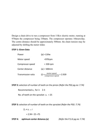 WWW.VIDYARTHIPLUS.COM
WWW.VIDYARTHIPLUS.COM V+ TEAM
Design a chain drive to run a compressor from 11Kw electric motor, running at
970rpm the compressor being 330rpm. The compressor operates 16hours/day.
The centre distance should be approximately 500mm. the chain tension may be
adjusted by shifting the motor slides
STEP 1: Given Data
Power (p) =11Kw
Motor speed =970rpm
Compressor speed = 330 rpm
Center distance (a) = 500mm
Transmission ratio (i) =
motor speed
compressor speed
= 2.939
STEP 2: selection of number of teeth on the pinion (Refer the PSG pg.no: 7.74)
Recommented z1, for i= 2-3
No. of teeth on the sprocket z1 = 25
STEP 3: selection of number of teeth on the sprocket (Refer the PSG: 7.74)
Z2 = z1 X i
= 2.94 X 25 =75
STEP 4: optimum center distance.(a) (Refer the P.S.G pg.no: 7.74)
 