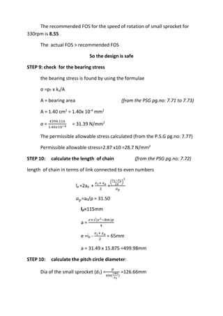 WWW.VIDYARTHIPLUS.COM
WWW.VIDYARTHIPLUS.COM V+ TEAM
The recommended FOS for the speed of rotation of small sprocket for
330rpm is 8.55
The actual FOS > recommended FOS
So the design is safe
STEP 9: check for the bearing stress
the bearing stress is found by using the formulae
σ =pT x ks/A
A = bearing area (from the PSG pg.no: 7.71 to 7.73)
A = 1.40 cm2
= 1.40x 10-4
mm2
σ =
4394.116
1.40𝑥10−4
= 31.39 N/mm2
The permissible allowable stress calculated (from the P.S.G pg.no: 7.77)
Permissible allowable stress=2.87 x10 =28.7 N/mm2
STEP 10: calculate the length of chain (from the PSG pg.no: 7.72)
length of chain in terms of link connected to even numbers
lp =2ap +
𝑧1+ 𝑧 𝑎
2
+
(
𝑧1−𝑧2
2𝜋
)
2
𝑎 𝑝
𝑎 𝑝=a0/p = 31.50
lp=115mm
a =
𝑒+√(𝑒2−8𝑚)𝑝
4
e =ip -
𝑧1+ 𝑧 𝑎
2
= 65mm
a = 31.49 x 15.875 =499.98mm
STEP 10: calculate the pitch circle diameter:
Dia of the small sprocket (d1) =
𝑝
sin(
180
𝑧1
)
=126.66mm
 