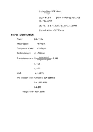 WWW.VIDYARTHIPLUS.COM
WWW.VIDYARTHIPLUS.COM V+ TEAM
(d2) =
𝑝
sin(
180
𝑧2
)
=379.10mm
(d0) = d +.8 dr (from the PSG pg.no: 7.72)
(dr) =10.16mm
(d0) = d1 +.8 dr =126.66+8.128= 134.79mm
(d0) = d2 +.8 dr = 387.23mm
STEP 10 : SPECIFICATION:
Power (p) =11Kw
Motor speed =970rpm
Compressor speed = 330 rpm
Center distance (a) = 500mm
Transmission ratio (i) =
motor speed
compressor speed
= 2.939
z1, = 25
z2, = 75
pitch p=15.875
The choosen chain number is 10A-2/DR50
PT = 1875.423N
Ks=2.343
Design load = 4394.116N
 