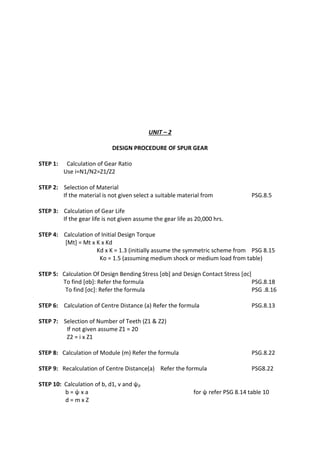 WWW.VIDYARTHIPLUS.COM
WWW.VIDYARTHIPLUS.COM V+ TEAM
UNIT – 2
DESIGN PROCEDURE OF SPUR GEAR
STEP 1: Calculation of Gear Ratio
Use i=N1/N2=Z1/Z2
STEP 2: Selection of Material
If the material is not given select a suitable material from PSG.8.5
STEP 3: Calculation of Gear Life
If the gear life is not given assume the gear life as 20,000 hrs.
STEP 4: Calculation of Initial Design Torque
[Mt] = Mt х K х Kd
Kd х K = 1.3 (initially assume the symmetric scheme from PSG 8.15
Ko = 1.5 (assuming medium shock or medium load from table)
STEP 5: Calculation Of Design Bending Stress [σb] and Design Contact Stress [σc]
To find [σb]: Refer the formula PSG.8.18
To find [σc]: Refer the formula PSG .8.16
STEP 6: Calculation of Centre Distance (a) Refer the formula PSG.8.13
STEP 7: Selection of Number of Teeth (Z1 & Z2)
If not given assume Z1 = 20
Z2 = i х Z1
STEP 8: Calculation of Module (m) Refer the formula PSG.8.22
STEP 9: Recalculation of Centre Distance(a) Refer the formula PSG8.22
STEP 10: Calculation of b, d1, v and ψp
b = ψ х a for ψ refer PSG 8.14 table 10
d = m х Z
 