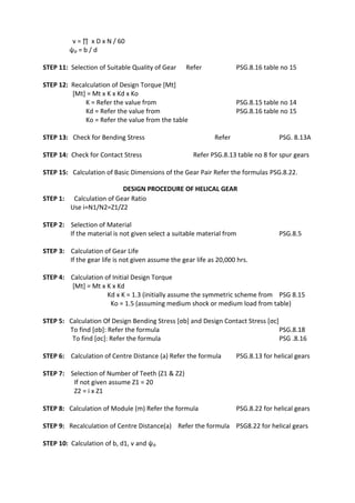 WWW.VIDYARTHIPLUS.COM
WWW.VIDYARTHIPLUS.COM V+ TEAM
v = ∏ х D х N / 60
ψp = b / d
STEP 11: Selection of Suitable Quality of Gear Refer PSG.8.16 table no 15
STEP 12: Recalculation of Design Torque [Mt]
[Mt] = Mt х K х Kd х Ko
K = Refer the value from PSG.8.15 table no 14
Kd = Refer the value from PSG.8.16 table no 15
Ko = Refer the value from the table
STEP 13: Check for Bending Stress Refer PSG. 8.13A
STEP 14: Check for Contact Stress Refer PSG.8.13 table no 8 for spur gears
STEP 15: Calculation of Basic Dimensions of the Gear Pair Refer the formulas PSG.8.22.
DESIGN PROCEDURE OF HELICAL GEAR
STEP 1: Calculation of Gear Ratio
Use i=N1/N2=Z1/Z2
STEP 2: Selection of Material
If the material is not given select a suitable material from PSG.8.5
STEP 3: Calculation of Gear Life
If the gear life is not given assume the gear life as 20,000 hrs.
STEP 4: Calculation of Initial Design Torque
[Mt] = Mt х K х Kd
Kd х K = 1.3 (initially assume the symmetric scheme from PSG 8.15
Ko = 1.5 (assuming medium shock or medium load from table)
STEP 5: Calculation Of Design Bending Stress [σb] and Design Contact Stress [σc]
To find [σb]: Refer the formula PSG.8.18
To find [σc]: Refer the formula PSG .8.16
STEP 6: Calculation of Centre Distance (a) Refer the formula PSG.8.13 for helical gears
STEP 7: Selection of Number of Teeth (Z1 & Z2)
If not given assume Z1 = 20
Z2 = i х Z1
STEP 8: Calculation of Module (m) Refer the formula PSG.8.22 for helical gears
STEP 9: Recalculation of Centre Distance(a) Refer the formula PSG8.22 for helical gears
STEP 10: Calculation of b, d1, v and ψp
 