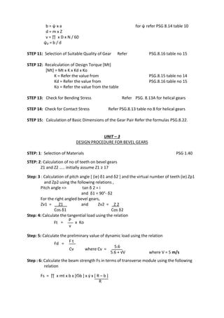 WWW.VIDYARTHIPLUS.COM
WWW.VIDYARTHIPLUS.COM V+ TEAM
b = ψ х a for ψ refer PSG 8.14 table 10
d = m х Z
v = ∏ х D х N / 60
ψp = b / d
STEP 11: Selection of Suitable Quality of Gear Refer PSG.8.16 table no 15
STEP 12: Recalculation of Design Torque [Mt]
[Mt] = Mt х K х Kd х Ko
K = Refer the value from PSG.8.15 table no 14
Kd = Refer the value from PSG.8.16 table no 15
Ko = Refer the value from the table
STEP 13: Check for Bending Stress Refer PSG. 8.13A for helical gears
STEP 14: Check for Contact Stress Refer PSG.8.13 table no 8 for helical gears
STEP 15: Calculation of Basic Dimensions of the Gear Pair Refer the formulas PSG.8.22.
UNIT – 3
DESIGN PROCEDURE FOR BEVEL GEARS
STEP: 1: Selection of Materials PSG 1.40
STEP: 2: Calculation of no of teeth on bevel gears
Z1 and Z2 ….. initially assume Z1 ≥ 17
Step: 3 : Calculation of pitch angle [ (ie) δ1 and δ2 ] and the virtual number of teeth (ie) Zp1
and Zp2 using the following relations ,
Pitch angle => tan δ 2 = i
and δ1 = 90°- δ2
For the right angled bevel gears,
Zv1 = Z1 and Zv2 = Z 2
Cos δ1 Cos δ2
Step: 4: Calculate the tangential load using the relation
Ft =
P
x Ko
v
Step: 5: Calculate the preliminary value of dynamic load using the relation
Fd =
F t
Cv where Cv =
5.6
5.6 + √V where V = 5 m/s
Step : 6: Calculate the beam strength Fs in terms of transverse module using the following
relation
Fs = ∏ x mt x b x [Ϭb ] x ý x [ R – b ]
R
 