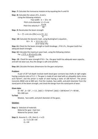 WWW.VIDYARTHIPLUS.COM
WWW.VIDYARTHIPLUS.COM V+ TEAM
Step : 7: Calculate the transverse module mt by equating the Fs and Fd
Step : 8: Calculate the values of b , d and v
Using the following relations
Face width b = 10 x mt
Pitch circle diameter d = Z x mt
Pitch line velocity V =
∏ d N
60
Step : 9: Recalculate the beam strength
Fs = ∏ x mt x b x [Ϭb ] x ý x [ R – b ]
R
Step : 10: Calculate the dynamic load , using Buckingham’s equation ,
Fd = Ft + 21 V ( bc + Ft )
21 V +√( bc +Ft)
Step :11: Check for the beam strength or tooth breakage , if Fd ≤ Fs , the gear tooth has
adequate beam strength.
Step: 12: Calculate the maximum wear load , using the following relation
Fw = 0.75 x d1 x b x Q x Kw
Cos δ1
Step : 13: Check for wear strength if Fd < Fw , the gear tooth has adequate wear capacity ,
and will not wear out, thus the design is safe and satisfier.
Step :14: Calculate the basic dimensions for the gear and pinion.
Problem:
A pair of 20° full depth involute teeth bevel gear connects two shafts at right angles
having a velocity ratio of 3.2: 1. The gear is made of cast steel with an allowable static stress
as72 N/mm², and the pinion is made of steel having a static of 100 N/mm². The pinion
transmits 40kW and at 840 rpm. Find the module, face width, and pitch diameter from the
stand point of the beam strength, and check the design from the stand point of wear.
Given data:
Θ = 90° , ά = 20° , i = 3.2 , [σb2 ] = 72 N/mm², [σb1] = 100 N/mm², P = 40 kW ,
N1= 840 rpm
To find:
Module, face width, and pitch diameter of the gears.
Solution:
Step: 1: Selection of materials
Material for gear : Cast Iron
Material for pinion: Steel
Step: 2: Assume Z1 = 20 , then Z2 = i x Z1
Z2 = 3.2 x 20 = 64
Z2 = 64
 