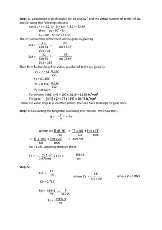 WWW.VIDYARTHIPLUS.COM
WWW.VIDYARTHIPLUS.COM V+ TEAM
Step : 3: Calculation of pitch angle [ (ie) δ1 and δ2 ] and the virtual number of teeth (ie) Zp1
and Zp2 using the following relations ,
tan δ 2 = i = 3.2 or δ2= tan -1 (3.2) = 72.64°
then δ1 = 90° - δ2
δ1= 90° - 72.64° = 17.36°
The virtual number of the teeth on the gears is given by
Zv1 =
Z 1
=
20
Cos δ1 cos 17.36°
Zv1 = 21
Zv2 =
Z2 = 64
Cos δ2 cos 72.64°
Zv2 = 215
Then form factors based on virtual number of teeth are given by
Ý1 = 0.154 - 0.912
Zv1
Ý1 = 0.1106
Ý2 = 0.154- 0.912
Zv2
Ý2 = 0.1497
For pinion: [σb1] x ý1 = 100 x .0116 = 11.06 N/mm²
For gear: [σb2] x ý2 = 72 x 1497 = 10.78 N/mm²
Hence the value of gear is less than pinion. Thus we have to design for gear only.
Step : 4: Calculating the tangential load using the relation We know that ,
Ft =
P
x Ko
v
where v = ∏ d1 N1 = ∏ x N1 x ( mt x Z1)
60 60 1000
= ∏ x 840 x ( mt x 20) = .879 mt
60 1000
Ko = 1.25 , assuming medium shock
Ft = 40 x 10ᶾ x 1.25 = 56841
0.879 mt mt
Step :5:
Fd =
F t
Cv where Cv =
5.6
5.6 + √V
where V = 5 m/s
Cv = 0.715
Fd = 56841 x 1
mt 0.715
Fd = 79497.9
mt
 