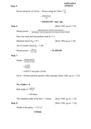 WWW.VIDYARTHIPLUS.COM
WWW.VIDYARTHIPLUS.COM V+ TEAM
Power rating for 14.14 m/s Power rating for 10m/s *
𝑉
10
=
0.023∗14.14
10
= 0.03252 kW / mm / ply.
Step: 6 [Refer PSG, pg.no:7.53]
Design power =
[𝑅𝑎𝑡𝑒𝑑 𝑝𝑜𝑤𝑒𝑟∗𝑆𝑒𝑟𝑣𝑖𝑐𝑒 𝑓𝑎𝑐𝑡𝑜𝑟(𝐾𝑠)]
[𝐷𝑖𝑎𝑚𝑒𝑡𝑒𝑟 𝑓𝑎𝑐𝑡𝑜𝑟(𝐾𝑝)∗𝑎𝑟𝑐 𝑜𝑓 𝑐𝑜𝑛𝑡𝑎𝑐𝑡 𝑓𝑎𝑐𝑡𝑜𝑟 (𝐾𝑎)]
Here line shaft and intermediate load 𝑘 𝑠=1.3
Diameter factor (𝑘 𝑝) =0.7 [Refer PSG,pg.no:7.54]
Arc of contact factor,𝑘 𝑎 = 1.04
Design power =
12∗1.3
0.7∗1.04
= 21.428 kW.
Step: 7
Width =
𝑑𝑒𝑠𝑖𝑔𝑛 𝑝𝑜𝑤𝑒𝑟
𝑟𝑎𝑡𝑖𝑛𝑔 𝑜𝑓 𝑏𝑒𝑙𝑡
=
21.428
0.03252
= 658.917 mm plies of belt
For d = 225mm and belt speed is 10m/s/mm/ply.[Refer PSG, pg no: 7.52]
No. of plies = 6
Belt width, b=
658.917
6
= 109.8mm
The standard width of the belt = 112mm. [Refer PSG, pg no: 7.52]
Step: 8 [Refer PSG, pg no: 7.54]
Width of the pulley = 112+13
=125mm
=
Step: 5
GOPINATH G
AP/MECH
 