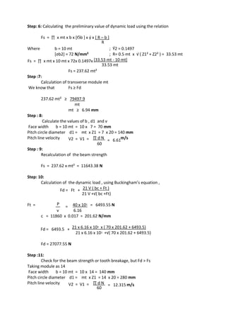 WWW.VIDYARTHIPLUS.COM
WWW.VIDYARTHIPLUS.COM V+ TEAM
Step: 6: Calculating the preliminary value of dynamic load using the relation
Fs = ∏ x mt x b x [Ϭb ] x ý x [ R – b ]
R
Where b = 10 mt ; Ý2 = 0.1497
[σb2] = 72 N/mm² ; R= 0.5 mt x √ ( Z1² + Z2² ) = 33.53 mt
Fs = ∏ x mt x 10 mt x 72x 0.1497x [33.53 mt - 10 mt]
33.53 mt
Fs = 237.62 mt²
Step :7:
Calculation of transverse module mt
We know that Fs ≥ Fd
237.62 mt² ≥ 79497.9
mt
mt ≥ 6.94 mm
Step : 8:
Calculate the values of b , d1 and v
Face width b = 10 mt = 10 x 7 = 70 mm
Pitch circle diameter d1 = mt x Z1 = 7 x 20 = 140 mm
Pitch line velocity V2 = V1 = ∏ d N
= 6.61
m/s
60
Step : 9:
Recalculation of the beam strength
Fs = 237.62 x mt² = 11643.38 N
Step: 10:
Calculation of the dynamic load , using Buckingham’s equation ,
Fd = Ft + 21 V ( bc + Ft )
21 V +√( bc +Ft)
Ft = P
= 40 x 10ᶾ = 6493.55 N
v 6.16
c = 11860 x 0.017 = 201.62 N/mm
Fd = 6493.5 + 21 x 6.16 x 10ᶾ x ( 70 x 201.62 + 6493.5)
21 x 6.16 x 10ᶾ +√( 70 x 201.62 + 6493.5)
Fd = 27077.55 N
Step :11:
Check for the beam strength or tooth breakage, but Fd > Fs
Taking module as 14
Face width b = 10 mt = 10 x 14 = 140 mm
Pitch circle diameter d1 = mt x Z1 = 14 x 20 = 280 mm
Pitch line velocity V2 = V1 = ∏ d N = 12.315 m/s
60
 