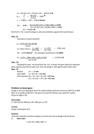 WWW.VIDYARTHIPLUS.COM
WWW.VIDYARTHIPLUS.COM V+ TEAM
Fs = 237.62 x mt² = 237.62 x 14² = 46573.52 N
Ft =
P
=
40 x 10ᶾ = 3248 N
v 12.315
c = 11860 x .025 = 296.62 N/mm
Fd = 3248 + 21 x 12.315 x 10ᶾ x ( 140 x 296.5 + 3248)
21 x 12.315 x 10ᶾ +√(140 x 296.5 + 3248)
Fd = 47969.4 N
We find Fs > Fd , now the design is safe and satisfactory against the tooth failure.
Step: 12:
Calculation of wear load (Fw)
Fs = 0.75 x d1 x b x Q x Kw
Cos δ1
Q = Ratio Factor = 2 x Zv2 = 2 x 215 = 1.822, and
Zv1 ± Zv2 21 + 215
Kw = 0.919 N/mm² , for steel gears hardened to 250 BHN ,
Fs = 0.75 x 280 x 140 x 1,822 x 0.919 = 51578.25 N
Cos 17.36°
Step : 13:
Checking for wear , we found that Fw > Fd , it means the gear tooth has adequate
wear capacity and will not wear out. Thus the design is safe against wear failure also.
Step : 14
Module mt = 14 mm
Face width b = 10 x mt = 140 mm
Pitch diameter d1 = mt x Z1 = 14 x 20 = 280 mm
d 2 = mt x Z2 = 14 x 64 = 896 mm
Problem on bevel gear:
Design a cast iron bevel gear drive for a pillar drilling machine to transmit 1875 W, at 800
Rpm, to a spindle at 400 rpm. The gear is to work for 40 hours per week for 3 years.
Pressure angle is 20°.
Given Data:
P= 1875 W, N1= 800 rpm, N2= 400 rpm, α= 20°
To find:
Design a bevel gear dive
Solution:
Since the materials of pinion and gear are same we have to design only the pinion
1. Gear ratio:
i = N1 / N2 = 800 / 400 = 2
 