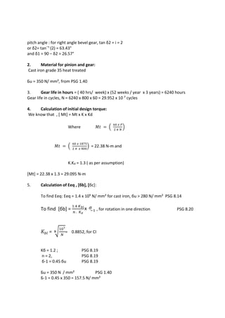WWW.VIDYARTHIPLUS.COM
WWW.VIDYARTHIPLUS.COM V+ TEAM
pitch angle : for right angle bevel gear, tan δ2 = i = 2
or δ2= tan¯¹ (2) = 63.43°
and δ1 = 90 – δ2 = 26.57°
2. Material for pinion and gear:
Cast iron grade 35 heat treated
Бu = 350 N/ mm², from PSG 1.40
3. Gear life in hours = ( 40 hrs/ week) x (52 weeks / year x 3 years) = 6240 hours
Gear life in cycles, N = 6240 x 800 x 60 = 29.952 x 10 ⁷ cycles
4. Calculation of initial design torque:
We know that , [ Mt] = Mt x K x Kd
Where 𝑀𝑡 = (
60 𝑥 𝑃
2 𝜋 𝑁
)
𝑀𝑡 = (
60 𝑥 1875
2 𝜋 𝑥 800
) = 22.38 N-m and
K.Kd = 1.3 ( as per assumption)
[Mt] = 22.38 x 1.3 = 29.095 N-m
5. Calculation of Eeq , [бb], [бc]:
To find Eeq: Eeq = 1.4 x 10⁵ N/ mm² for cast iron, бu > 280 N/ mm² PSG 8.14
To find [бb] =
1.4 𝐾 𝑏𝑙
𝑛 . 𝐾 𝜎
x 𝜎−1 , for rotation in one direction PSG 8.20
𝐾𝑏𝑙 = ⁹√
107
𝑁
= 0.8852, for CI
Kб = 1.2 ; PSG 8.19
n = 2, PSG 8.19
б-1 = 0.45 бu PSG 8.19
Бu = 350 N / mm² PSG 1.40
Б-1 = 0.45 x 350 = 157.5 N/ mm²
 