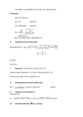 WWW.VIDYARTHIPLUS.COM
WWW.VIDYARTHIPLUS.COM V+ TEAM
Then [бb] = ( 1.4 x 0.8852 x 157.2 / (2x 1.2) ) = 81.33 N/ mm²
To find [бc] :
[бc] = Cb x HB x Kcl
Cb = 2.3 PSG 8.16
Hb = 200 to 260 PSG 8.16
Kcl = ⁶√107
𝑁
=
⁶
√ 107
29.952 𝑥 107
= 0.833, for C I
[бc] = 2.3 x 260 x 0.833 = 498.08 N/ mm²
6. Calculation of cone distance (R):
We know that 𝑅 ≥ 𝜓𝑦 ( √(𝑖2 + 1 )) { ³√[
0.72
𝜓𝑦 – 0.5[б𝑐]
]
2
𝑥 𝐸𝑒𝑞
[𝑀𝑡]
𝑖
}
𝜓𝑦 =
𝑅
𝑏
= 3
R ≥ 50.2
R= 51 mm
7. Assume Z1= 20, Then Z2 = I x Z1= 2 x 20 = 40
Virtual number of teeth Zv₁ = Z₁ / cos δ₁ = 20 / (cos 26.57°) = 23
And Zv₂ = Z₂ / cosδ₂ = 40 / ( cos 63.43) = 90
8. Calculating the transverse module (mt):
𝑀𝑡 =
𝑅
(0.5 √ 𝑍12+ 𝑍22)
= 2.28 mm take as 2.5 PSG 8.2
9. Revision of cone distance R:
we know that ,
𝑅 = (0.5 𝑀𝑡 √ 𝑍12 + 𝑍22) = 0.5 𝑥 2.5 √( 202 + 402)= 55.9 mm
10. Calculation of b, Mav, d1av, v, and ψy:
 