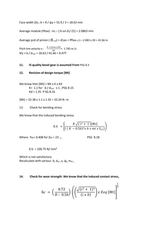 WWW.VIDYARTHIPLUS.COM
WWW.VIDYARTHIPLUS.COM V+ TEAM
Face width (b) ; b = R / ψy = 55.9 / 3 = 18.63 mm
Average module (mav) : mt – ( b sin δ₁/ Z1) = 2.0863 mm
Average pcd of pinion ( d1 av) = d1av = mav x Z1 = 2.083 x 20 = 41.66 m
Pitch line velocity v :
π x d1av x N1
60
= 1.745 m /s
Ψy = b / d1av = 18.63 / 41.66 = 0.477
11. IS quality bevel gear is assumed From PSG 8.3
12. Revision of design torque [Mt]
We know thet [Mt] = Mt x K x Kd
K= 1.1 for b / d1av ≤ 1 , PSG 8.15
Kd = 1.35 P SG 8.16
[Mt] = 22.38 x 1.1 x 1.35 = 33.24 N- m
13. Check for bending stress
We know that the induced bending stress
Б 𝑏 = {
𝑅 √( 𝑖2 + 1 )[𝑀𝑡]
( ( 𝑅 − 0.5𝑏)2 𝑥 𝑏 𝑥 𝑚𝑡 𝑥 𝑌𝑣1)
)
Where Yv₁= 0.408 for Zv₁ = 23 .,, PSG 8.18
Б b = 100.75 N/ mm²
Which is not satisfactory
Recalculate with various b, dav ,v, ψy, mav ,,
14. Check for wear strength :We know that the induced contact stress,
Б𝑐 = (
0.72
𝑅 – 0.5𝑏
) ((
√(𝑖2 + 1)3
(𝑖 𝑥 𝑏)
) 𝑥 𝐸𝑒𝑞 [𝑀𝑡]]
1
2
 