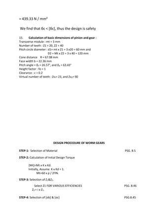 WWW.VIDYARTHIPLUS.COM
WWW.VIDYARTHIPLUS.COM V+ TEAM
= 439.33 N / mm²
We find that бc < [бc], thus the design is safety
15. Calculation of basic dimensions of pinion and gear :
Transverse module : mt = 3 mm
Number of teeth : Z1 = 20, Z2 = 40
Pitch circle diameter : d1= mt x Z1 = 3 x20 = 60 mm and
D2 = Mt x Z2 = 3 x 40 = 120 mm
Cone distance R = 67.08 mm
Face width b = 22.36 mm
Pitch angle = δ₁ = 26.57°, and δ₂ = 63.43°
Height factor : fo = 1
Clearance : c = 0.2
Virtual number of teeth : Zv₁= 23, and Zv₂= 90
DESIGN PROCEDURE OF WORM GEARS
STEP-1: Selection of Material PSG. 8.5
STEP-2: Calculation of Initial Design Torque
[Mt]=Mt x K x Kd.
Initially, Assume K x Kd = 1.
Mt=60 x p / 2ΠN.
STEP-3: Selection of Z1&Z2.
Select Z1 FOR VARIOUS EFFICIENCIES PSG. 8.46
Z2 = i x Z1.
STEP-4: Selection of [σb] & [σc] PSG.8.45
 