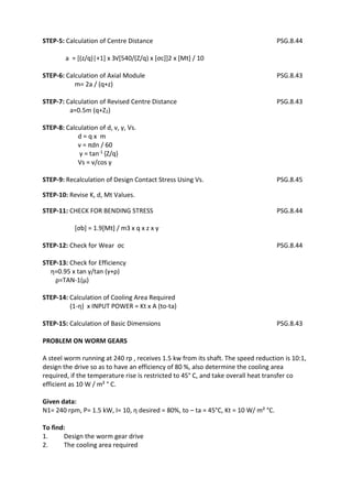 WWW.VIDYARTHIPLUS.COM
WWW.VIDYARTHIPLUS.COM V+ TEAM
STEP-5: Calculation of Centre Distance PSG.8.44
a = [(z/q)|+1] x З√[540/(Z/q) x [σc]]2 x [Mt] / 10
STEP-6: Calculation of Axial Module PSG.8.43
m= 2a / (q+z)
STEP-7: Calculation of Revised Centre Distance PSG.8.43
a=0.5m (q+Z2)
STEP-8: Calculation of d, v, γ, Vs.
d = q x m
v = πdn / 60
γ = tan-1 {Z/q}
Vs = v/cos γ
STEP-9: Recalculation of Design Contact Stress Using Vs. PSG.8.45
STEP-10: Revise K, d, Mt Values.
STEP-11: CHECK FOR BENDING STRESS PSG.8.44
[σb] = 1.9[Mt] / mЗ x q x z x y
STEP-12: Check for Wear σc PSG.8.44
STEP-13: Check for Efficiency
η=0.95 x tan γ/tan (γ+ρ)
ρ=TAN-1(μ)
STEP-14: Calculation of Cooling Area Required
(1-η) x INPUT POWER = Kt x A (to-ta)
STEP-15: Calculation of Basic Dimensions PSG.8.43
PROBLEM ON WORM GEARS
A steel worm running at 240 rp , receives 1.5 kw from its shaft. The speed reduction is 10:1,
design the drive so as to have an efficiency of 80 %, also determine the cooling area
required, if the temperature rise is restricted to 45° C, and take overall heat transfer co
efficient as 10 W / m² ° C.
Given data:
N1= 240 rpm, P= 1.5 kW, I= 10, η desired = 80%, to – ta = 45°C, Kt = 10 W/ m² °C.
To find:
1. Design the worm gear drive
2. The cooling area required
 