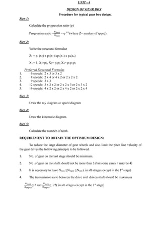 WWW.VIDYARTHIPLUS.COM
WWW.VIDYARTHIPLUS.COM V+ TEAM
Step 1:
Calculate the progression ratio (φ)
Progression ratio =
𝑁 𝑚𝑎𝑥
𝑁 𝑚𝑖𝑛
= φ Z-1
(where Z= number of speed)
Step 2:
Write the structural formulae
Z1 = p1 (x2) x p2(x2) xp3(x3) x p4(x4)
X1 = 1, X2=p1, X3= p1p2, X4= p1p2 p3
Preferred Structural Formulas
1. 6 speeds: 2 x 3 or 3 x 2
2. 8 speeds: 2 x 4 or 4 x 2 or 2 x 2 x 2
3. 9 speeds: 3 x 3
4. 12 speeds: 3 x 2 x 2 or 2 x 2 x 3 or 2 x 3 x 2
5. 16 speeds: 4 x 2 x 2 or 2 x 4 x 2 or 2 x 2 x 4
Step 3:
Draw the ray diagram or speed diagram
Step 4:
Draw the kinematic diagram.
Step 5:
Calculate the number of teeth.
REQUIREMENT TO OBTAIN THE OPTIMIUM DESIGN:
To reduce the large diameter of gear wheels and also limit the pitch line velocity of
the gear drives the following principle to be followed.
1. No. of gear on the last stage should be minimum.
2. No .of gear on the shaft should not be more than 3.(but some cases it may be 4)
3. It is necessary to have Nmax ≥Ninput ≥Nmin ( in all strages except in the 1st
stage)
4. The transmission ratio between the drive and driven shaft should be maximum
𝑁 𝑚𝑎𝑥
𝑁 𝑖𝑛𝑝𝑢𝑡
≤ 2 and
𝑁 𝑚𝑖𝑛
𝑁 𝑖𝑛𝑝𝑢𝑡
≥ .25( in all strages except in the 1st
stage)
WWW.VIDYARTHIPLUS.COM
UNIT - 4
DESIGN OF GEAR BOX
Procedure for typical gear box design.
 