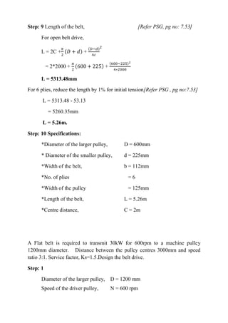 WWW.VIDYARTHIPLUS.COM
WWW.VIDYARTHIPLUS.COM V+ TEAM
Step: 9 Length of the belt, [Refer PSG, pg no: 7.53]
For open belt drive,
L = 2C +
𝜋
2
(𝐷 + 𝑑) +
(𝐷−𝑑)
4𝑐
2
= 2*2000 +
𝜋
2
(600 + 225) +
(600−225)2
4∗2000
L = 5313.48mm
For 6 plies, reduce the length by 1% for initial tension[Refer PSG , pg no:7.53]
L = 5313.48 - 53.13
= 5260.35mm
L = 5.26m.
Step: 10 Specifications:
*Diameter of the larger pulley, D = 600mm
* Diameter of the smaller pulley, d = 225mm
*Width of the belt, b = 112mm
*No. of plies = 6
*Width of the pulley = 125mm
*Length of the belt, L = 5.26m
*Centre distance, C = 2m
A Flat belt is required to transmit 30kW for 600rpm to a machine pulley
1200mm diameter. Distance between the pulley centres 3000mm and speed
ratio 3:1. Service factor, Ks=1.5.Design the belt drive.
Step: 1
Diameter of the larger pulley, D = 1200 mm
Speed of the driver pulley, N = 600 rpm
 
