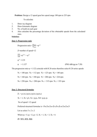 WWW.VIDYARTHIPLUS.COM
V+ TEAM
Problem: Design a 12 speed gear box speed range 100 rpm to 255 rpm
To calculate
1. Draw ray diagram
2. Draw kinematic diagram
3. No. of teeth on each gear
4. Also calculate the percentage deviation of the obtainable speeds from the calculated
ones.
Solution:
Step 1: Progression ratio
Progression ratio =
𝑁 𝑚𝑎𝑥
𝑁 𝑚𝑖𝑛
=φz-1
Z=number of speed=12
355
100
=φ12-1
= φ11
φ11
=3.55
φ = 1.127 (PSG ddb pg no 7.20)
The progression ratio φ =1.122 coincide with R 20 series therefore select R 20 series speeds
N1 = 100 rpm N2 = 112 rpm N3 = 125 rpm N4 = 140 rpm
N5 = 160 rpm N6 = 180 rpm N7 = 200 rpm N8 = 224 rpm
N9 = 250 rpm N10 = 280 rpm N11 = 315 rpm N12 = 355 rpm
Step 2: Structural formulae
Z1 = p1 (x2) p2(x2) p3(x3) p4(x4)
X1 = 1, X2= p1, X3= p1p2, X4= p1p2 p3
No of speed =12 speed
Preferred structural formulae is =3 x 2 x 2 or 2 x 3 x 2 or 2 x 2 x 3
Let us select 3 x 2 x 2
Where p1 =3, p1 =2, p3 =2, X1 = 1, X2 = 3, X3 = 6
Z= 3(1) .2(3). 2(6)
 