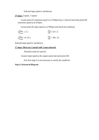 WWW.VIDYARTHIPLUS.COM
Selected input speed is satisfactory
2rd stage: 2 speed , 3 spaces
Locate point (C) minimum speed as at 160rpm leave 3 interval and mark point (D)
maximum speed as at 224rpm.
Locate point (E) input speed as at 200rpm and check the conditions
(
𝑁 𝑚𝑎𝑥
𝑁 𝑖𝑛𝑝𝑢𝑡
≤ 2 )
224
180
=1.24 ≤ 2
(
𝑁 𝑚𝑖𝑛
𝑁 𝑖𝑛𝑝𝑢𝑡
≥0 .25 )
160
180
= .88≥ .25
Selected input speed is satisfactory
1st stage: There are 3 speeds with 1 space interval.
Therefore mark (F) and (G)
Assume input speed as the engine speed and mark point (H).
(For first stage it is not necessary to satisfy the condition)
Step 4: Structural Diagram
 