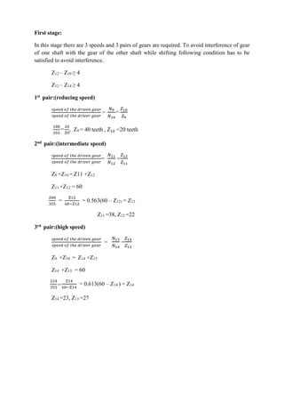 WWW.VIDYARTHIPLUS.COM
First stage:
In this stage there are 3 speeds and 3 pairs of gears are required. To avoid interference of gear
of one shaft with the gear of the other shaft while shifting following condition has to be
satisfied to avoid interference.
Z12 – Z10 ≥ 4
Z12 – Z14 ≥ 4
1st pair:(reducing speed)
𝑠𝑝𝑒𝑒𝑑 𝑜𝑓 𝑡ℎ𝑒 𝑑𝑟𝑖𝑣𝑒𝑛 𝑔𝑒𝑎𝑟
𝑠𝑝𝑒𝑒𝑑 𝑜𝑓 𝑡ℎ𝑒 𝑑𝑟𝑖𝑣𝑒𝑟 𝑔𝑒𝑎𝑟
=
𝑁9
𝑁10
=
𝑍10
𝑍9
180
355
=
20
Z9
, Z9 = 40 teeth , 𝑍10 =20 teeth
2nd pair:(intermediate speed)
𝑠𝑝𝑒𝑒𝑑 𝑜𝑓 𝑡ℎ𝑒 𝑑𝑟𝑖𝑣𝑒𝑛 𝑔𝑒𝑎𝑟
𝑠𝑝𝑒𝑒𝑑 𝑜𝑓 𝑡ℎ𝑒 𝑑𝑟𝑖𝑣𝑒𝑟 𝑔𝑒𝑎𝑟
=
𝑁11
𝑁12
=
𝑍12
𝑍11
Z9 +Z10 = Z11 +Z12
Z11 +Z12 = 60
200
355
=
Z12
60−Z12
= 0.563(60 – Z12) = Z12
Z11 =38, Z12 =22
3rd pair:(high speed)
𝑠𝑝𝑒𝑒𝑑 𝑜𝑓 𝑡ℎ𝑒 𝑑𝑟𝑖𝑣𝑒𝑛 𝑔𝑒𝑎𝑟
𝑠𝑝𝑒𝑒𝑑 𝑜𝑓 𝑡ℎ𝑒 𝑑𝑟𝑖𝑣𝑒𝑟 𝑔𝑒𝑎𝑟
=
𝑁13
𝑁14
=
𝑍14
𝑍13
Z9 +Z10 = Z14 +Z13
Z14 +Z13 = 60
224
355
=
Z14
60−Z14
= 0.613(60 – Z14 ) = Z14
Z14 =23, Z13 =27
 